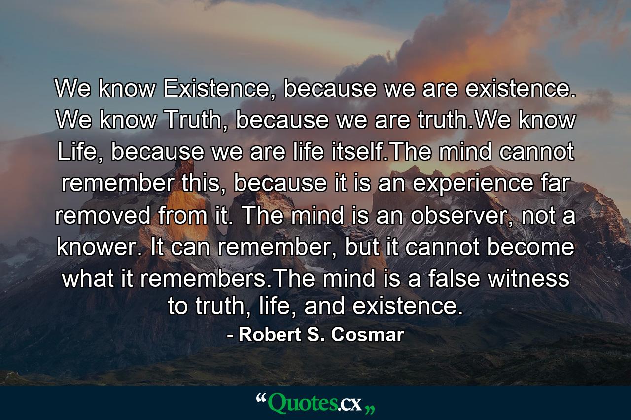 We know Existence, because we are existence. We know Truth, because we are truth.We know Life, because we are life itself.The mind cannot remember this, because it is an experience far removed from it. The mind is an observer, not a knower. It can remember, but it cannot become what it remembers.The mind is a false witness to truth, life, and existence. - Quote by Robert S. Cosmar