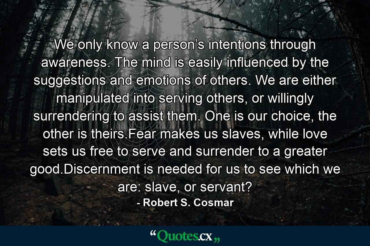 We only know a person’s intentions through awareness. The mind is easily influenced by the suggestions and emotions of others. We are either manipulated into serving others, or willingly surrendering to assist them. One is our choice, the other is theirs.Fear makes us slaves, while love sets us free to serve and surrender to a greater good.Discernment is needed for us to see which we are: slave, or servant? - Quote by Robert S. Cosmar