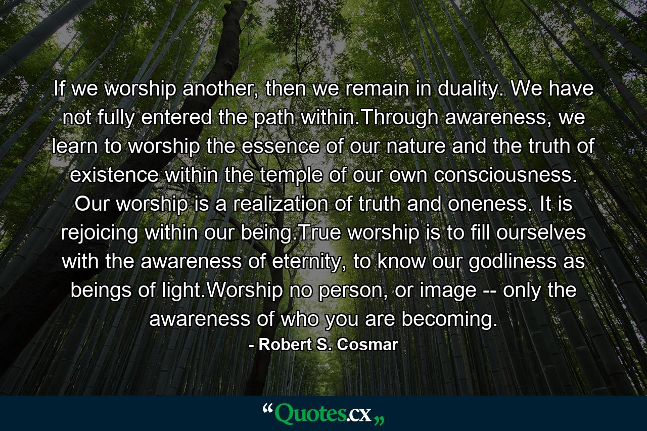 If we worship another, then we remain in duality. We have not fully entered the path within.Through awareness, we learn to worship the essence of our nature and the truth of existence within the temple of our own consciousness. Our worship is a realization of truth and oneness. It is rejoicing within our being.True worship is to fill ourselves with the awareness of eternity, to know our godliness as beings of light.Worship no person, or image -- only the awareness of who you are becoming. - Quote by Robert S. Cosmar