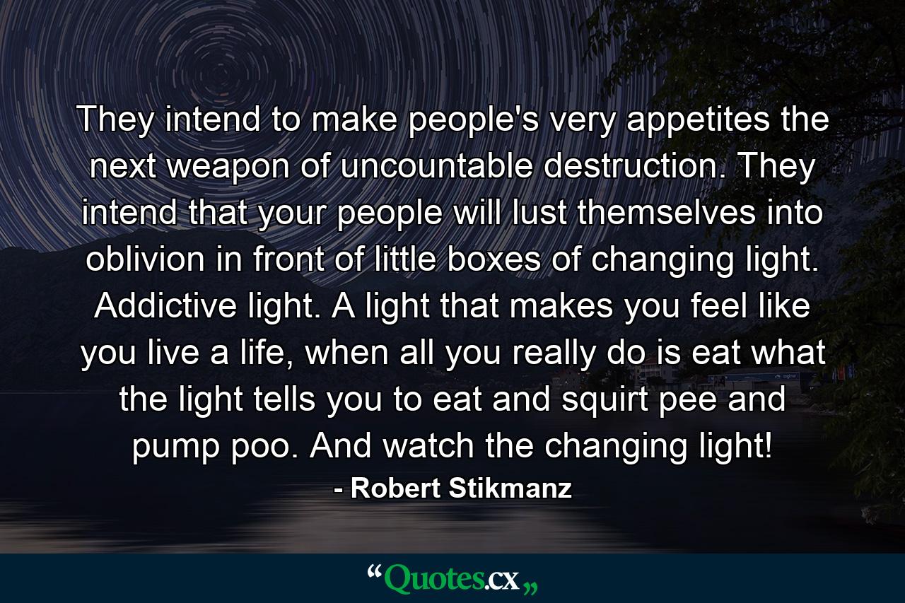 They intend to make people's very appetites the next weapon of uncountable destruction. They intend that your people will lust themselves into oblivion in front of little boxes of changing light. Addictive light. A light that makes you feel like you live a life, when all you really do is eat what the light tells you to eat and squirt pee and pump poo. And watch the changing light! - Quote by Robert Stikmanz