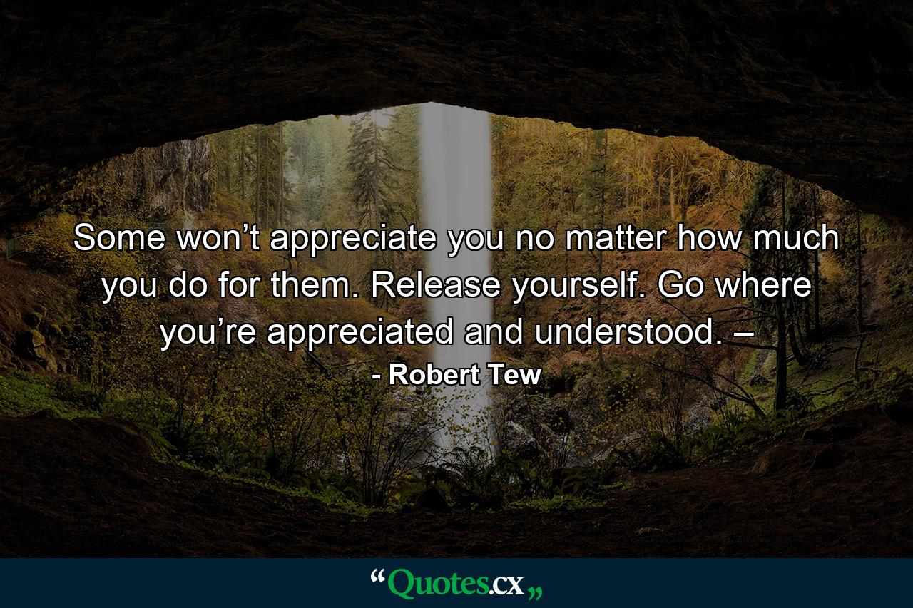 Some won’t appreciate you no matter how much you do for them. Release yourself. Go where you’re appreciated and understood. – - Quote by Robert Tew