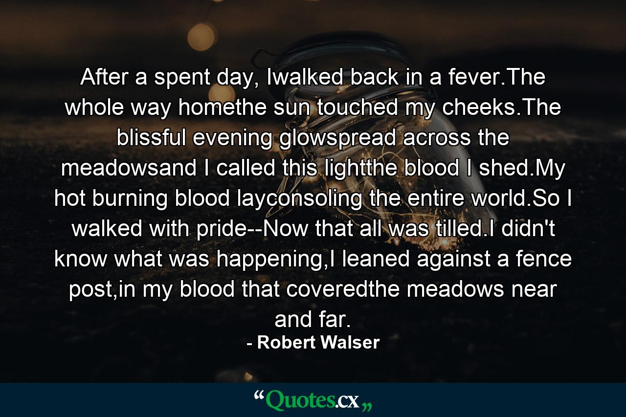 After a spent day, Iwalked back in a fever.The whole way homethe sun touched my cheeks.The blissful evening glowspread across the meadowsand I called this lightthe blood I shed.My hot burning blood layconsoling the entire world.So I walked with pride--Now that all was tilled.I didn't know what was happening,I leaned against a fence post,in my blood that coveredthe meadows near and far. - Quote by Robert Walser