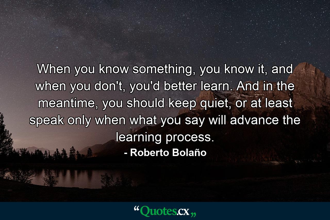 When you know something, you know it, and when you don't, you'd better learn. And in the meantime, you should keep quiet, or at least speak only when what you say will advance the learning process. - Quote by Roberto Bolaño