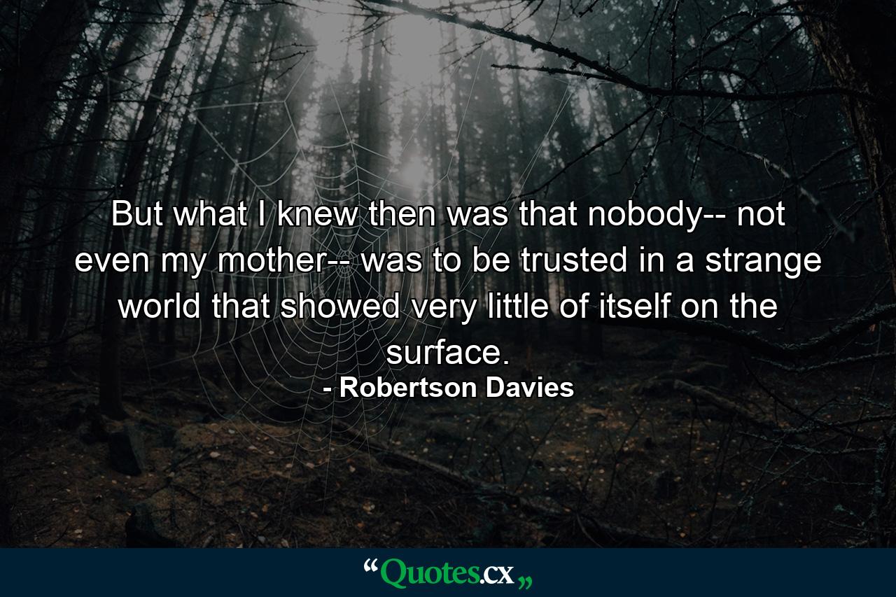 But what I knew then was that nobody-- not even my mother-- was to be trusted in a strange world that showed very little of itself on the surface. - Quote by Robertson Davies