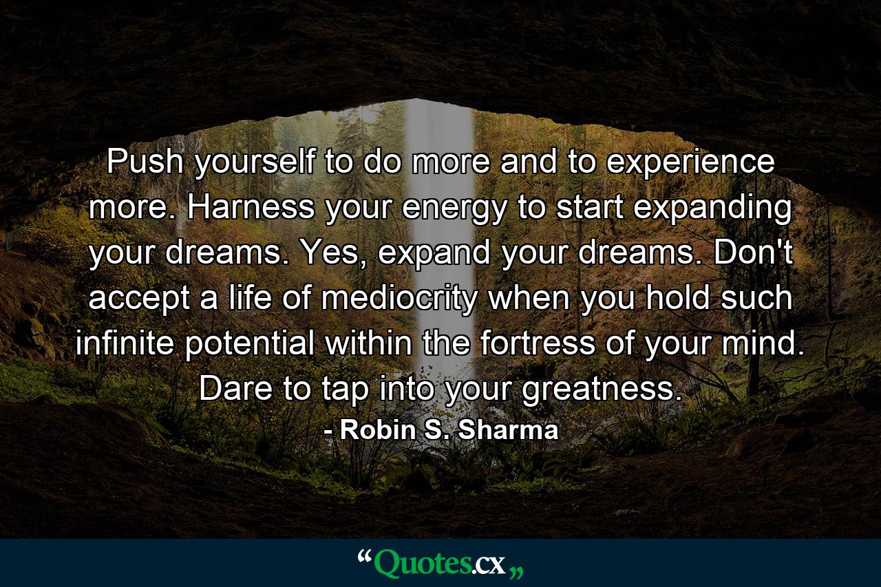 Push yourself to do more and to experience more. Harness your energy to start expanding your dreams. Yes, expand your dreams. Don't accept a life of mediocrity when you hold such infinite potential within the fortress of your mind. Dare to tap into your greatness. - Quote by Robin S. Sharma