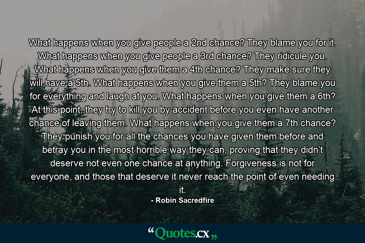 What happens when you give people a 2nd chance? They blame you for it. What happens when you give people a 3rd chance? They ridicule you. What happens when you give them a 4th chance? They make sure they will have a 5th. What happens when you give them a 5th? They blame you for everything and laugh at you. What happens when you give them a 6th? At this point, they try to kill you by accident before you even have another chance of leaving them. What happens when you give them a 7th chance? They punish you for all the chances you have given them before and betray you in the most horrible way they can, proving that they didn’t deserve not even one chance at anything. Forgiveness is not for everyone, and those that deserve it never reach the point of even needing it. - Quote by Robin Sacredfire