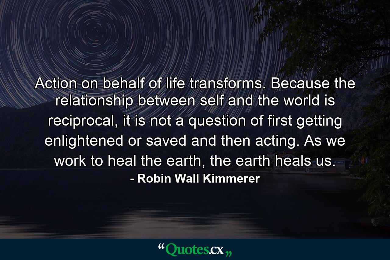 Action on behalf of life transforms. Because the relationship between self and the world is reciprocal, it is not a question of first getting enlightened or saved and then acting. As we work to heal the earth, the earth heals us. - Quote by Robin Wall Kimmerer