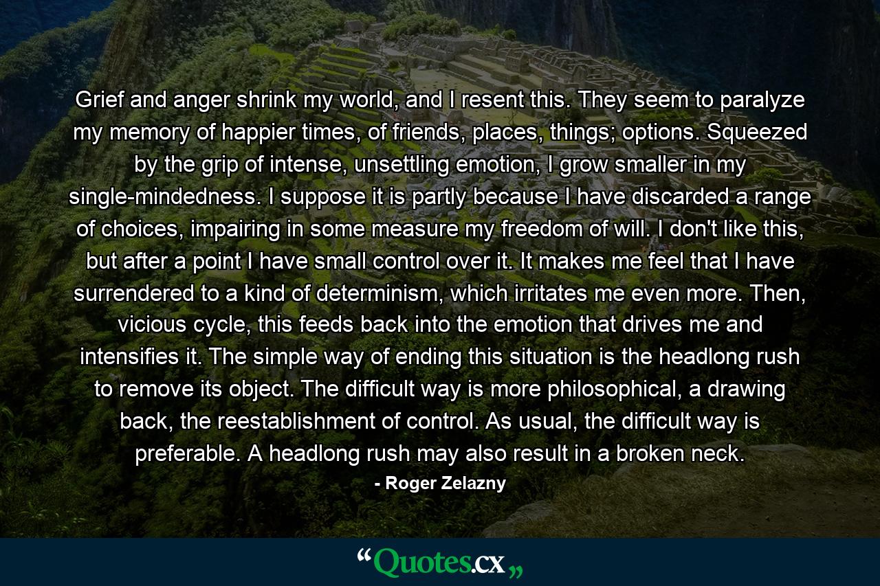 Grief and anger shrink my world, and I resent this. They seem to paralyze my memory of happier times, of friends, places, things; options. Squeezed by the grip of intense, unsettling emotion, I grow smaller in my single-mindedness. I suppose it is partly because I have discarded a range of choices, impairing in some measure my freedom of will. I don't like this, but after a point I have small control over it. It makes me feel that I have surrendered to a kind of determinism, which irritates me even more. Then, vicious cycle, this feeds back into the emotion that drives me and intensifies it. The simple way of ending this situation is the headlong rush to remove its object. The difficult way is more philosophical, a drawing back, the reestablishment of control. As usual, the difficult way is preferable. A headlong rush may also result in a broken neck. - Quote by Roger Zelazny