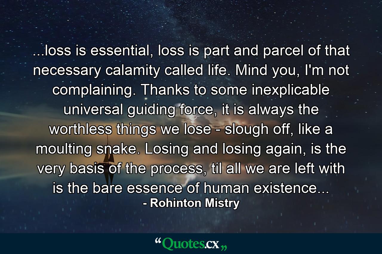 ...loss is essential, loss is part and parcel of that necessary calamity called life. Mind you, I'm not complaining. Thanks to some inexplicable universal guiding force, it is always the worthless things we lose - slough off, like a moulting snake. Losing and losing again, is the very basis of the process, til all we are left with is the bare essence of human existence... - Quote by Rohinton Mistry