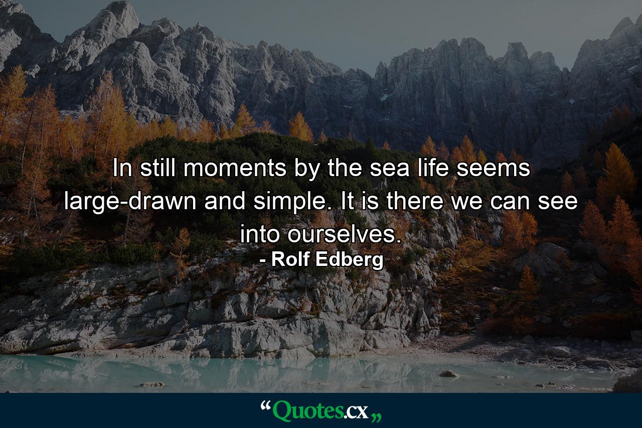 In still moments by the sea life seems large-drawn and simple. It is there we can see into ourselves. - Quote by Rolf Edberg