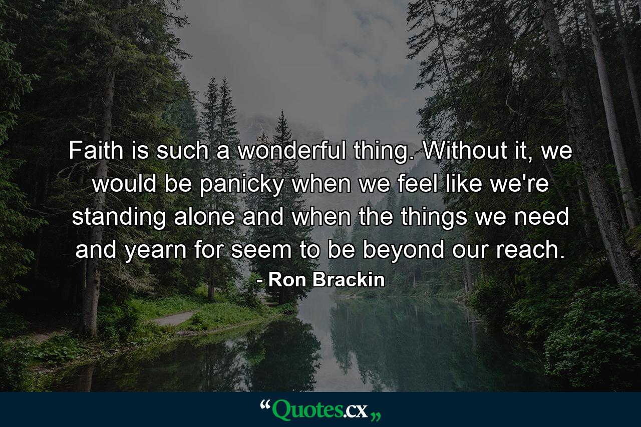 Faith is such a wonderful thing. Without it, we would be panicky when we feel like we're standing alone and when the things we need and yearn for seem to be beyond our reach. - Quote by Ron Brackin