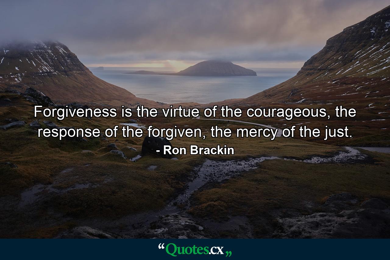 Forgiveness is the virtue of the courageous, the response of the forgiven, the mercy of the just. - Quote by Ron Brackin