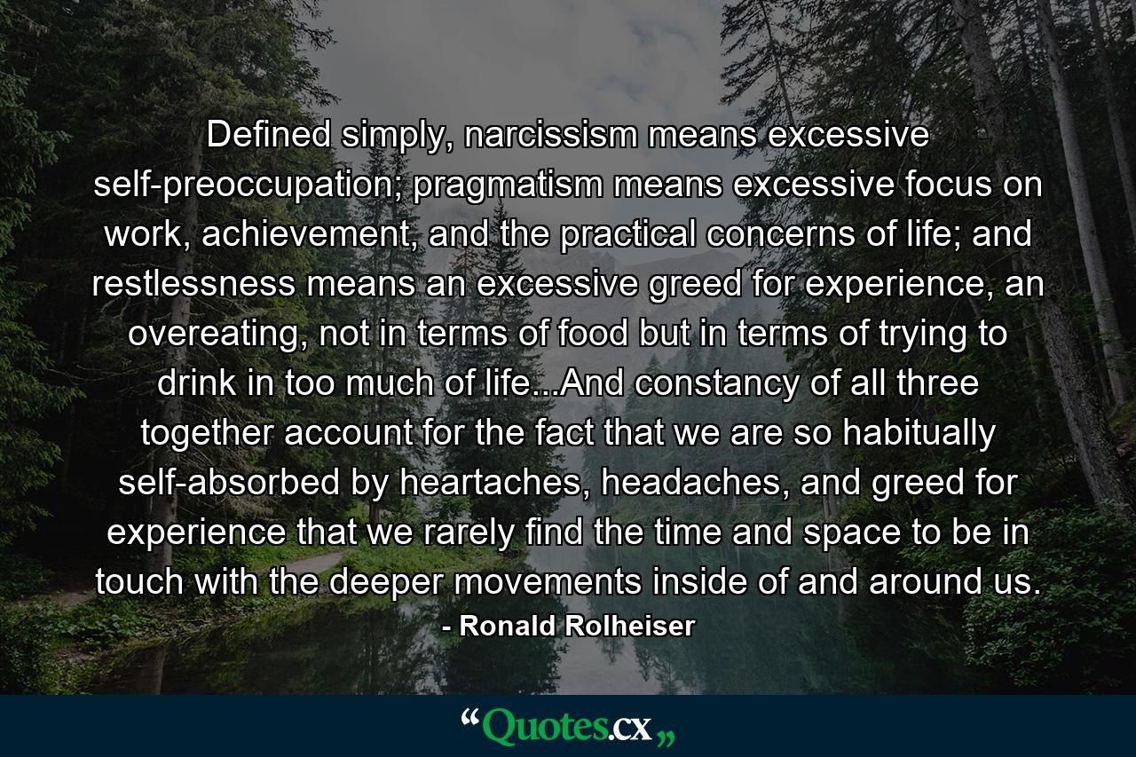 Defined simply, narcissism means excessive self-preoccupation; pragmatism means excessive focus on work, achievement, and the practical concerns of life; and restlessness means an excessive greed for experience, an overeating, not in terms of food but in terms of trying to drink in too much of life...And constancy of all three together account for the fact that we are so habitually self-absorbed by heartaches, headaches, and greed for experience that we rarely find the time and space to be in touch with the deeper movements inside of and around us. - Quote by Ronald Rolheiser