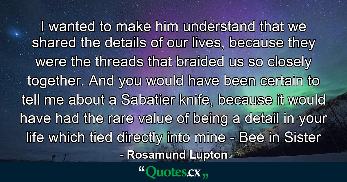 I wanted to make him understand that we shared the details of our lives, because they were the threads that braided us so closely together. And you would have been certain to tell me about a Sabatier knife, because it would have had the rare value of being a detail in your life which tied directly into mine - Bee in Sister - Quote by Rosamund Lupton