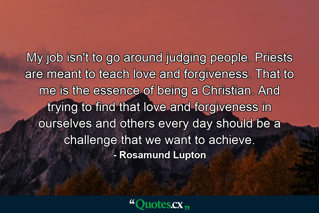 My job isn't to go around judging people. Priests are meant to teach love and forgiveness. That to me is the essence of being a Christian. And trying to find that love and forgiveness in ourselves and others every day should be a challenge that we want to achieve. - Quote by Rosamund Lupton