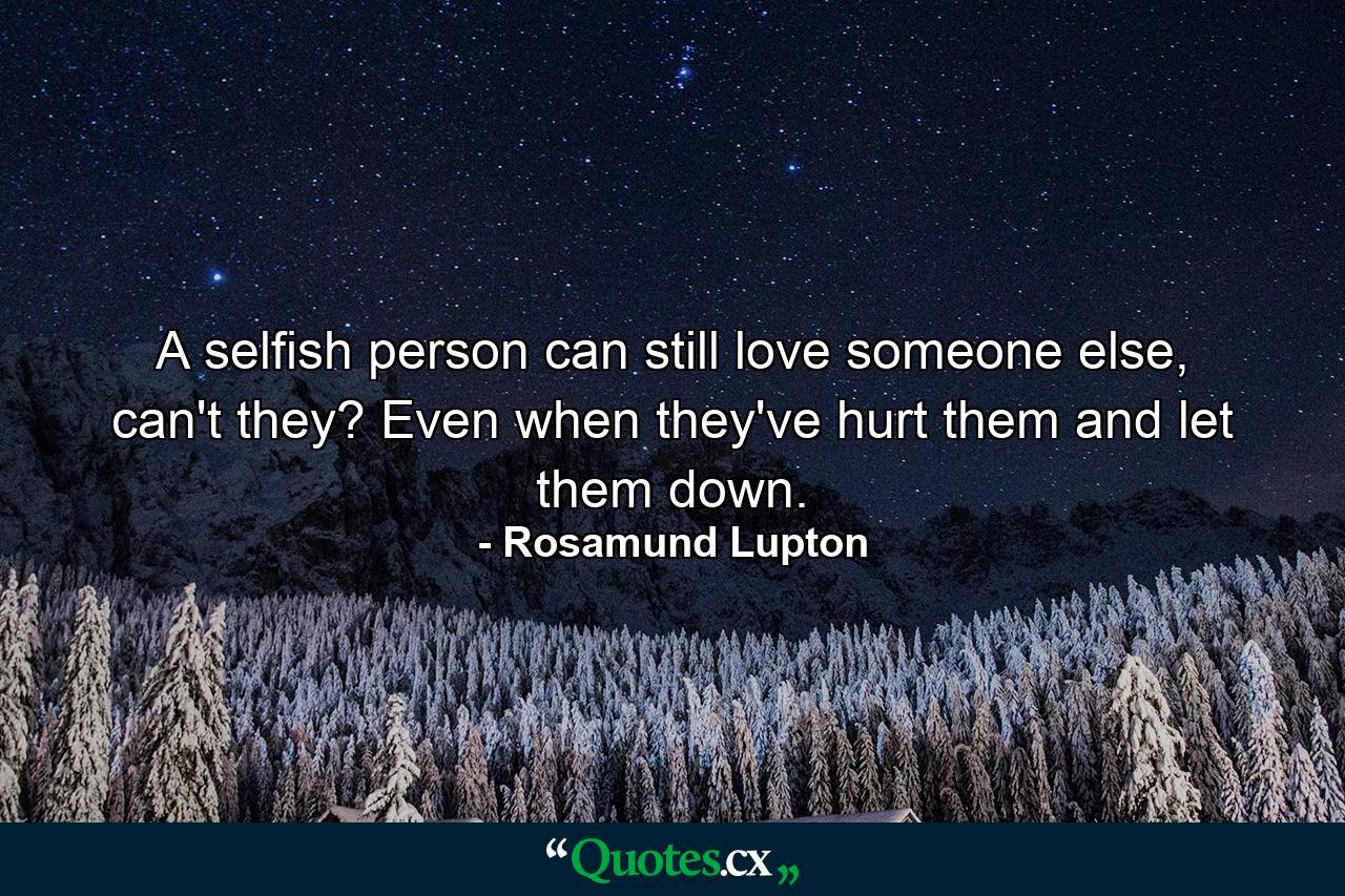 A selfish person can still love someone else, can't they? Even when they've hurt them and let them down. - Quote by Rosamund Lupton