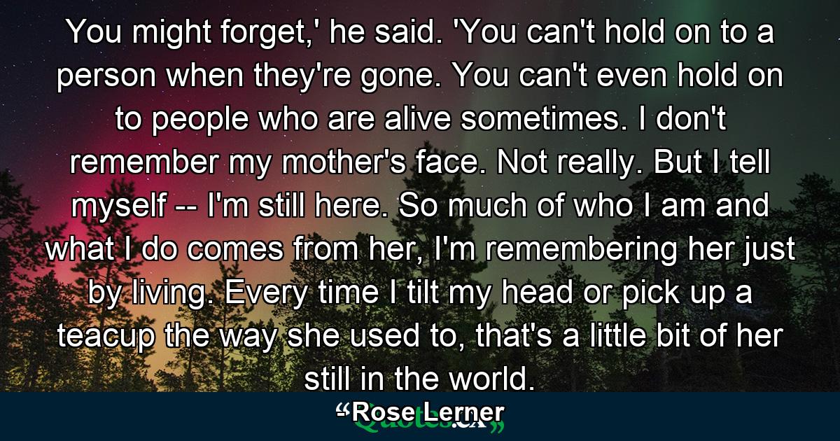 You might forget,' he said. 'You can't hold on to a person when they're gone. You can't even hold on to people who are alive sometimes. I don't remember my mother's face. Not really. But I tell myself -- I'm still here. So much of who I am and what I do comes from her, I'm remembering her just by living. Every time I tilt my head or pick up a teacup the way she used to, that's a little bit of her still in the world. - Quote by Rose Lerner