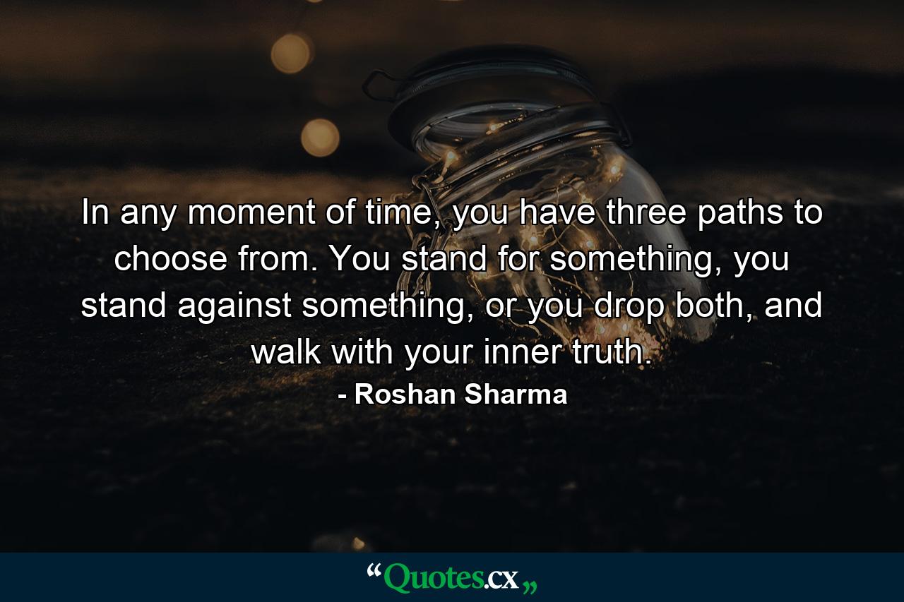 In any moment of time, you have three paths to choose from. You stand for something, you stand against something, or you drop both, and walk with your inner truth. - Quote by Roshan Sharma