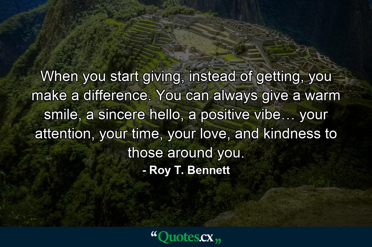 When you start giving, instead of getting, you make a difference. You can always give a warm smile, a sincere hello, a positive vibe… your attention, your time, your love, and kindness to those around you. - Quote by Roy T. Bennett