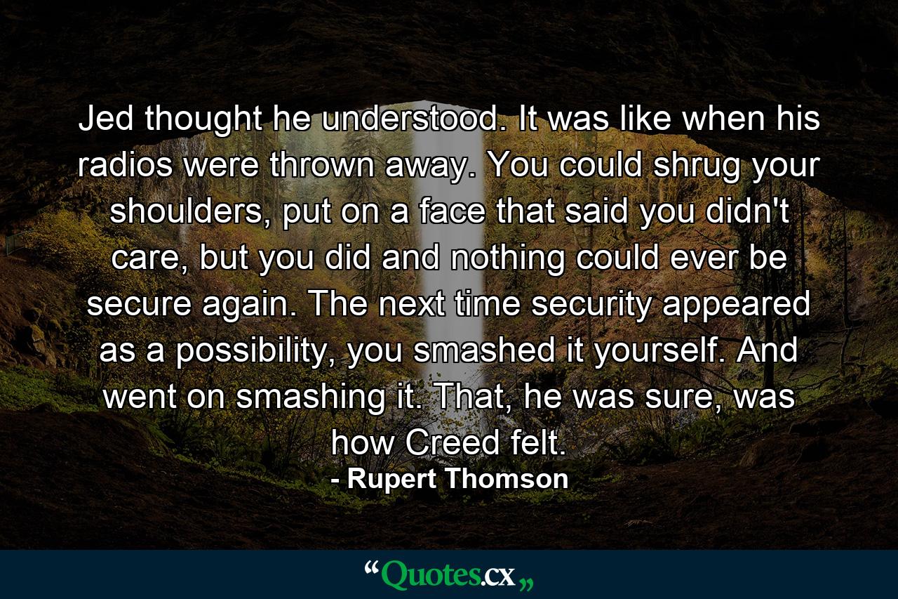 Jed thought he understood. It was like when his radios were thrown away. You could shrug your shoulders, put on a face that said you didn't care, but you did and nothing could ever be secure again. The next time security appeared as a possibility, you smashed it yourself. And went on smashing it. That, he was sure, was how Creed felt. - Quote by Rupert Thomson