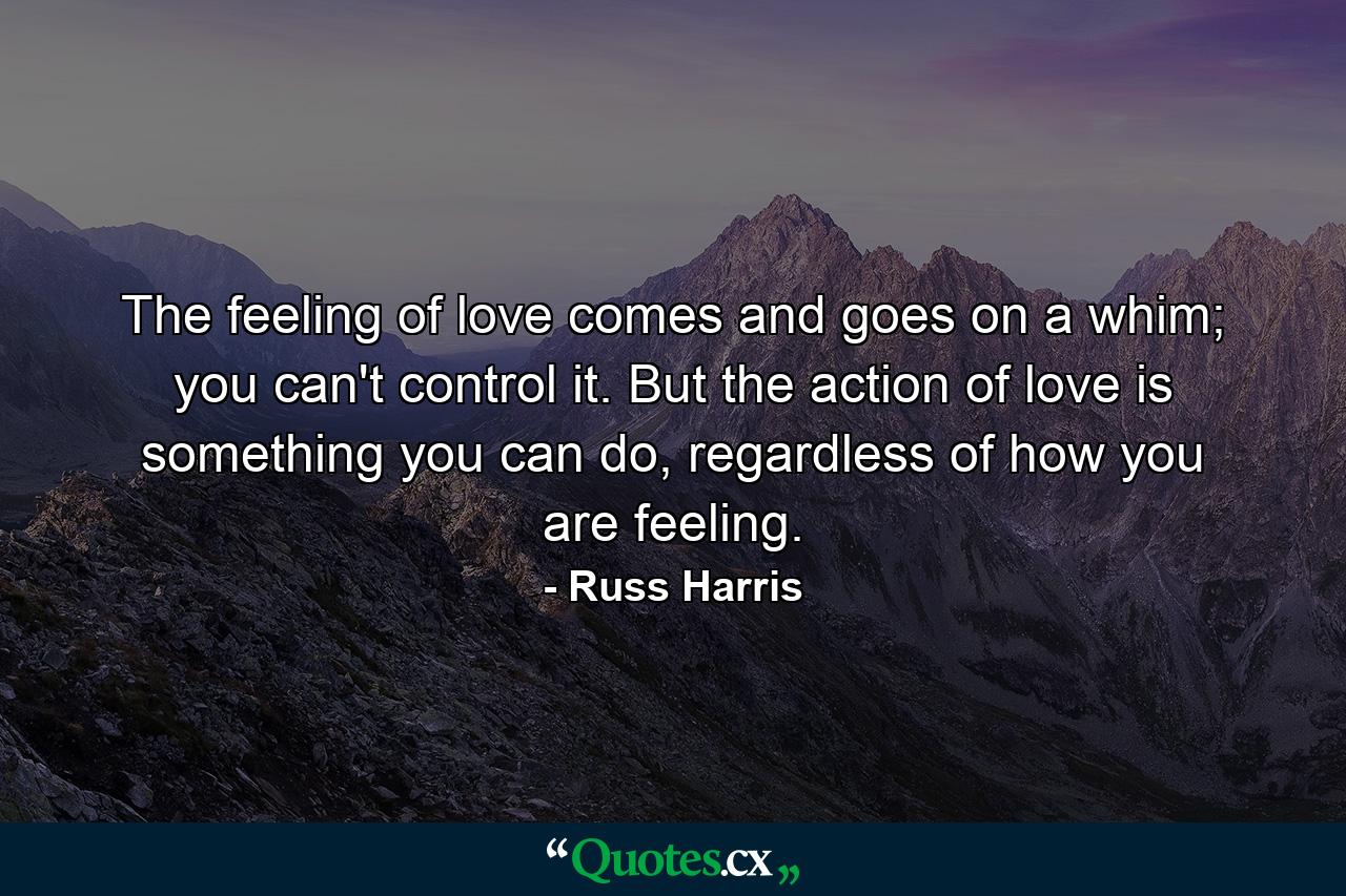 The feeling of love comes and goes on a whim; you can't control it. But the action of love is something you can do, regardless of how you are feeling. - Quote by Russ Harris