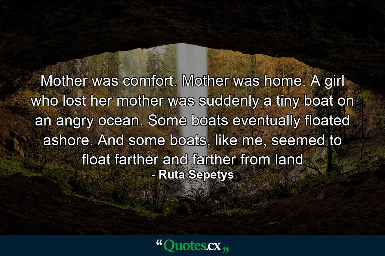 Mother was comfort. Mother was home. A girl who lost her mother was suddenly a tiny boat on an angry ocean. Some boats eventually floated ashore. And some boats, like me, seemed to float farther and farther from land - Quote by Ruta Sepetys