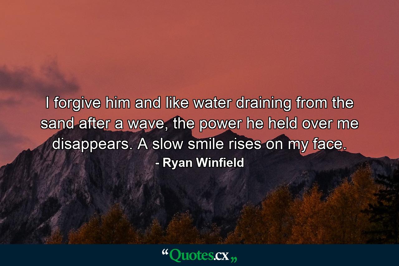 I forgive him and like water draining from the sand after a wave, the power he held over me disappears. A slow smile rises on my face. - Quote by Ryan Winfield