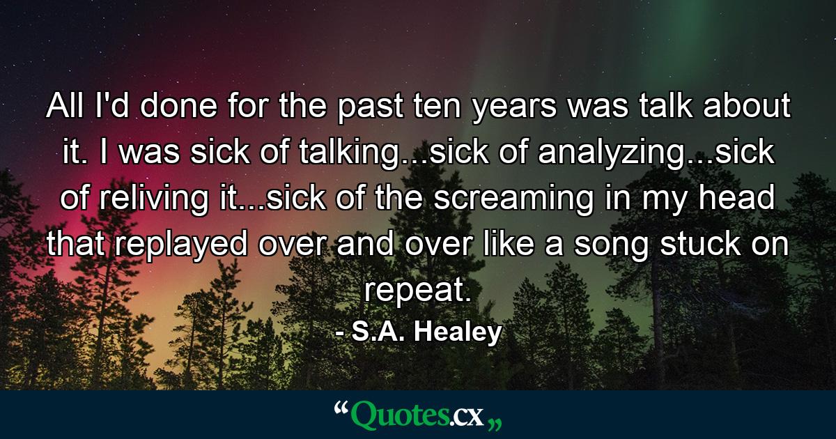 All I'd done for the past ten years was talk about it. I was sick of talking...sick of analyzing...sick of reliving it...sick of the screaming in my head that replayed over and over like a song stuck on repeat. - Quote by S.A. Healey