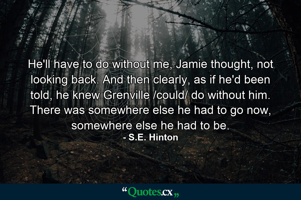 He'll have to do without me, Jamie thought, not looking back. And then clearly, as if he'd been told, he knew Grenville /could/ do without him. There was somewhere else he had to go now, somewhere else he had to be. - Quote by S.E. Hinton