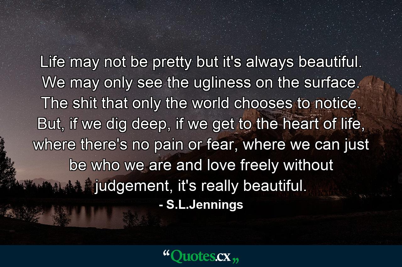 Life may not be pretty but it's always beautiful. We may only see the ugliness on the surface. The shit that only the world chooses to notice. But, if we dig deep, if we get to the heart of life, where there's no pain or fear, where we can just be who we are and love freely without judgement, it's really beautiful. - Quote by S.L.Jennings