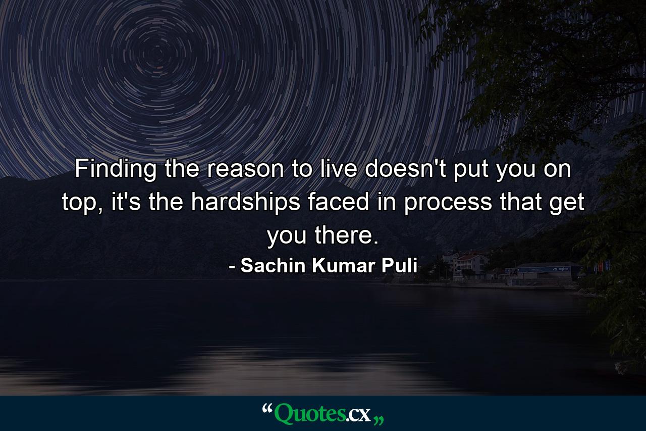 Finding the reason to live doesn't put you on top, it's the hardships faced in process that get you there. - Quote by Sachin Kumar Puli