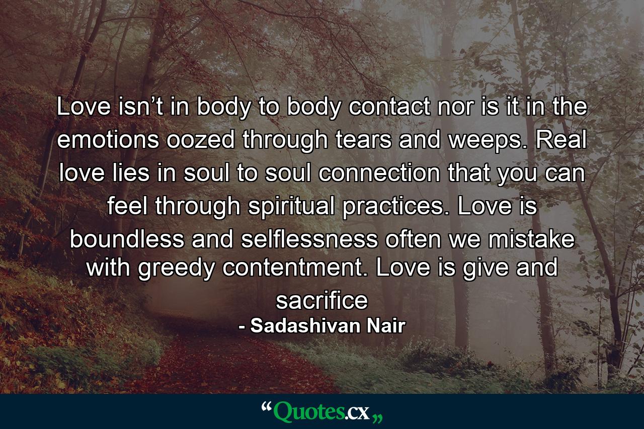 Love isn’t in body to body contact nor is it in the emotions oozed through tears and weeps. Real love lies in soul to soul connection that you can feel through spiritual practices. Love is boundless and selflessness often we mistake with greedy contentment. Love is give and sacrifice - Quote by Sadashivan Nair