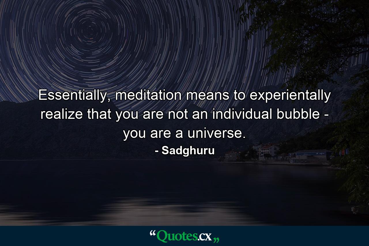 Essentially, meditation means to experientally realize that you are not an individual bubble - you are a universe. - Quote by Sadghuru