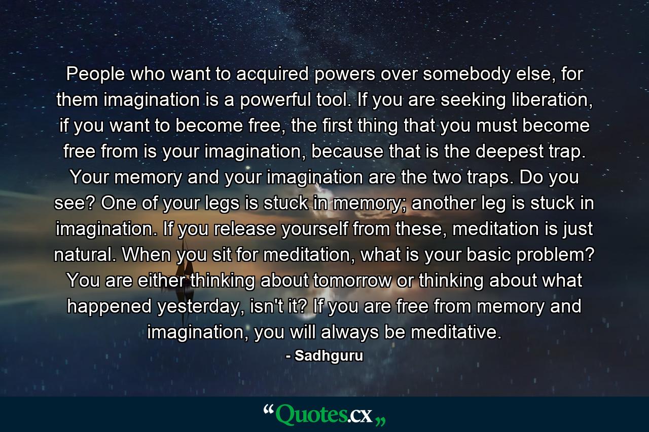 People who want to acquired powers over somebody else, for them imagination is a powerful tool. If you are seeking liberation, if you want to become free, the first thing that you must become free from is your imagination, because that is the deepest trap. Your memory and your imagination are the two traps. Do you see? One of your legs is stuck in memory; another leg is stuck in imagination. If you release yourself from these, meditation is just natural. When you sit for meditation, what is your basic problem? You are either thinking about tomorrow or thinking about what happened yesterday, isn't it? If you are free from memory and imagination, you will always be meditative. - Quote by Sadhguru