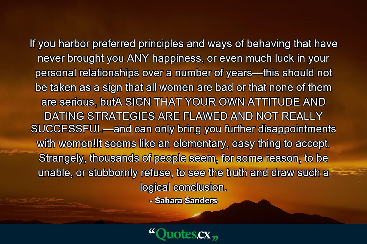 If you harbor preferred principles and ways of behaving that have never brought you ANY happiness, or even much luck in your personal relationships over a number of years—this should not be taken as a sign that all women are bad or that none of them are serious, butA SIGN THAT YOUR OWN ATTITUDE AND DATING STRATEGIES ARE FLAWED AND NOT REALLY SUCCESSFUL—and can only bring you further disappointments with women!It seems like an elementary, easy thing to accept. Strangely, thousands of people seem, for some reason, to be unable, or stubbornly refuse, to see the truth and draw such a logical conclusion. - Quote by Sahara Sanders