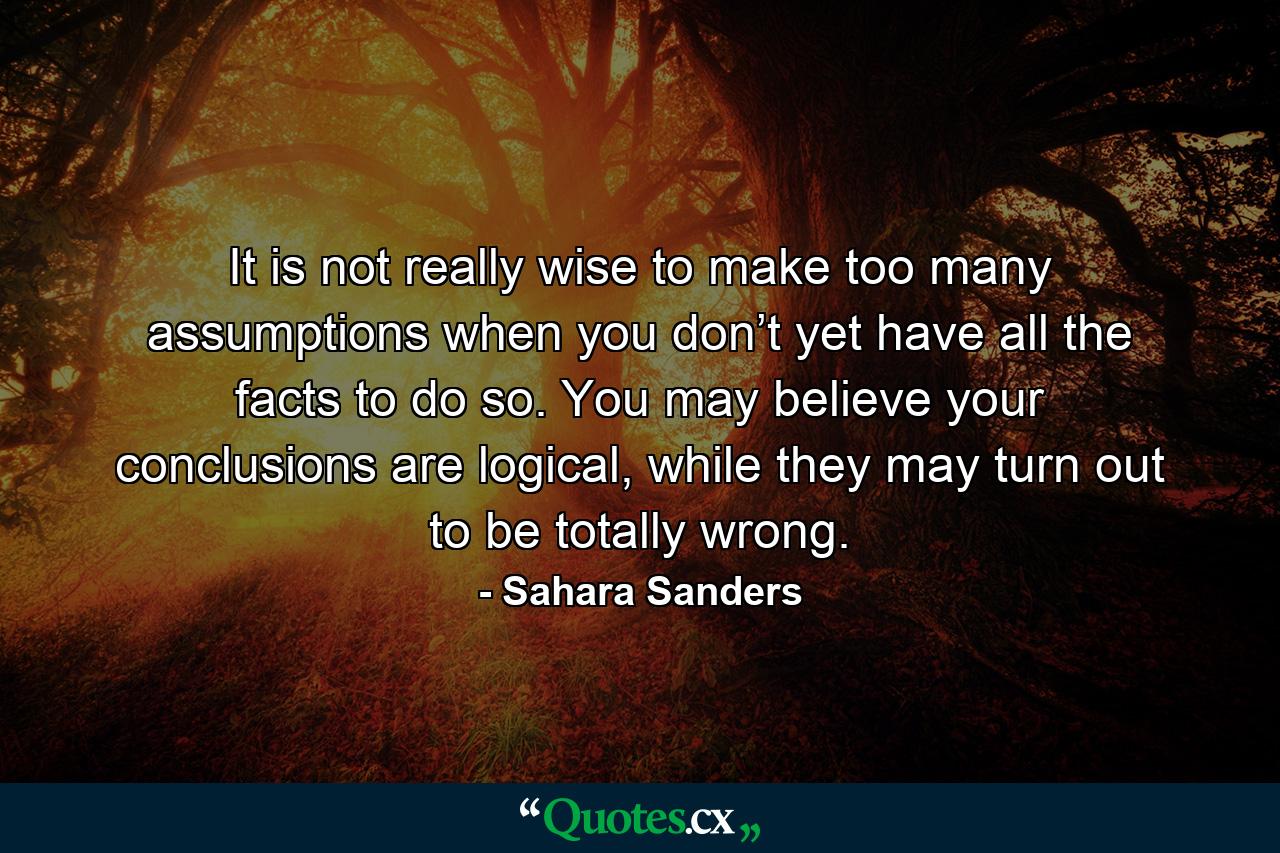 It is not really wise to make too many assumptions when you don’t yet have all the facts to do so. You may believe your conclusions are logical, while they may turn out to be totally wrong. - Quote by Sahara Sanders