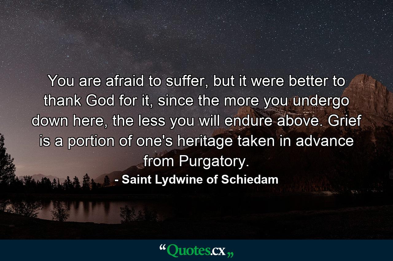 You are afraid to suffer, but it were better to thank God for it, since the more you undergo down here, the less you will endure above. Grief is a portion of one's heritage taken in advance from Purgatory. - Quote by Saint Lydwine of Schiedam