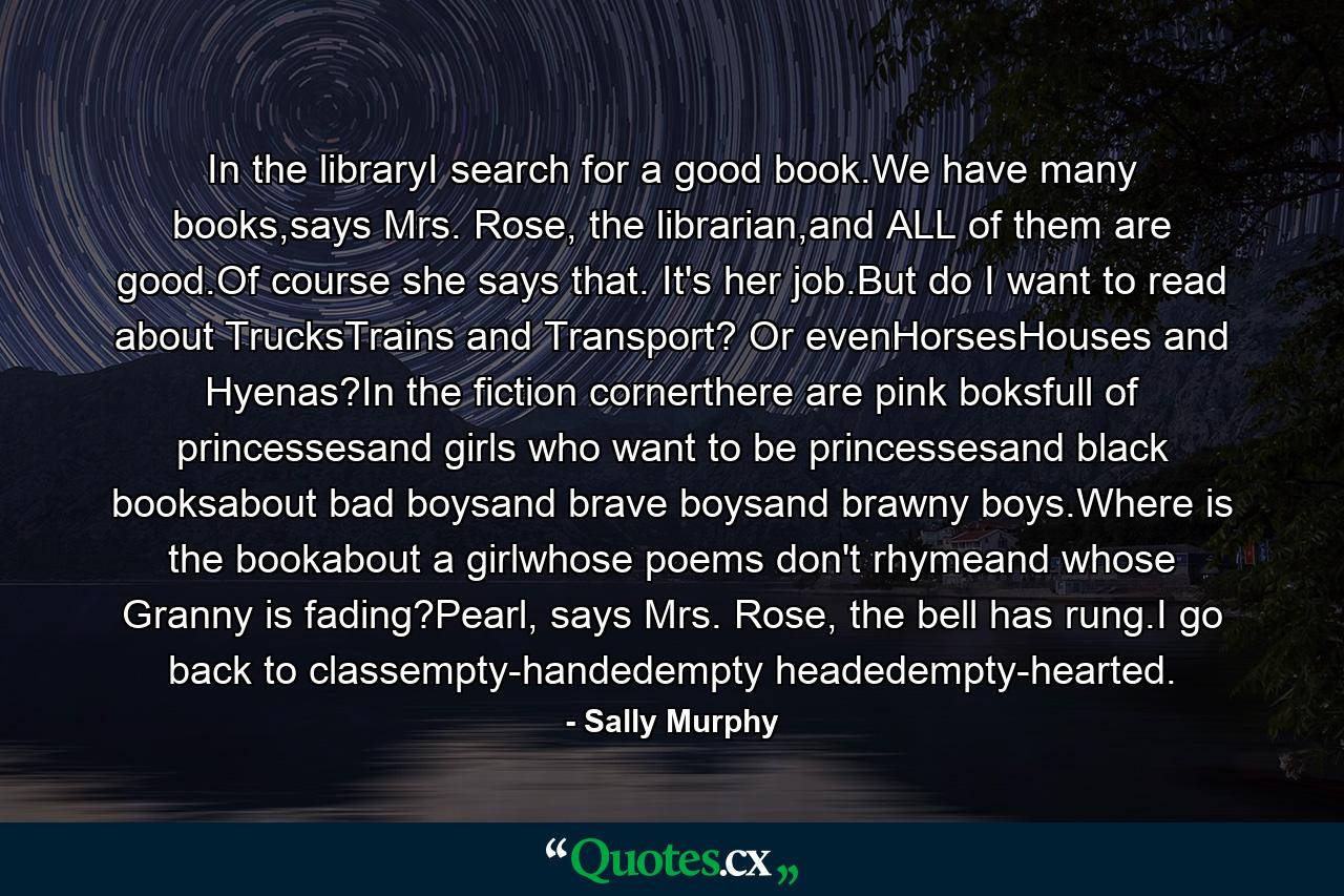 In the libraryI search for a good book.We have many books,says Mrs. Rose, the librarian,and ALL of them are good.Of course she says that. It's her job.But do I want to read about TrucksTrains and Transport? Or evenHorsesHouses and Hyenas?In the fiction cornerthere are pink boksfull of princessesand girls who want to be princessesand black booksabout bad boysand brave boysand brawny boys.Where is the bookabout a girlwhose poems don't rhymeand whose Granny is fading?Pearl, says Mrs. Rose, the bell has rung.I go back to classempty-handedempty headedempty-hearted. - Quote by Sally Murphy