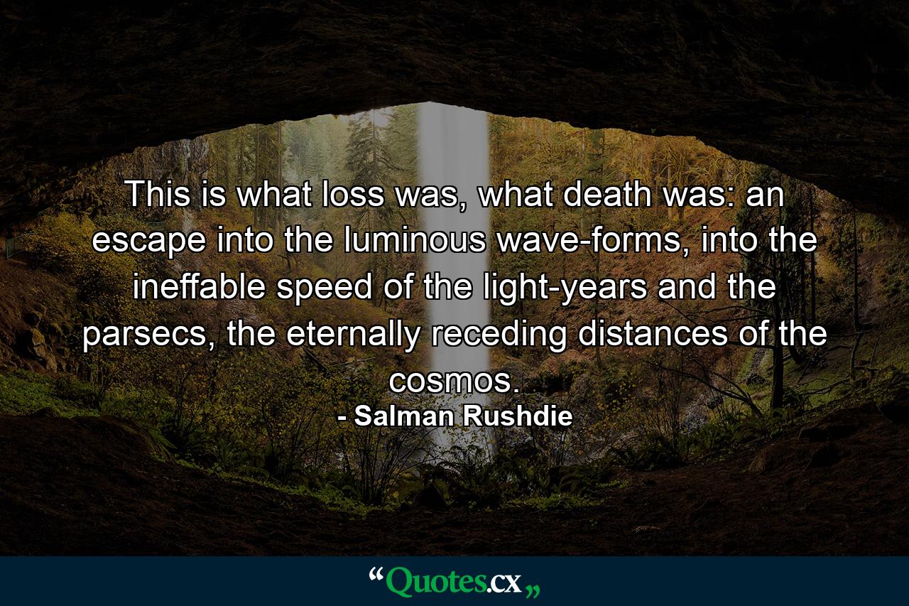 This is what loss was, what death was: an escape into the luminous wave-forms, into the ineffable speed of the light-years and the parsecs, the eternally receding distances of the cosmos. - Quote by Salman Rushdie