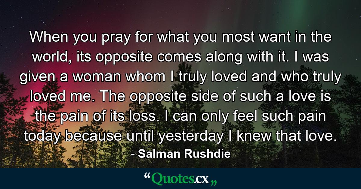 When you pray for what you most want in the world, its opposite comes along with it. I was given a woman whom I truly loved and who truly loved me. The opposite side of such a love is the pain of its loss. I can only feel such pain today because until yesterday I knew that love. - Quote by Salman Rushdie