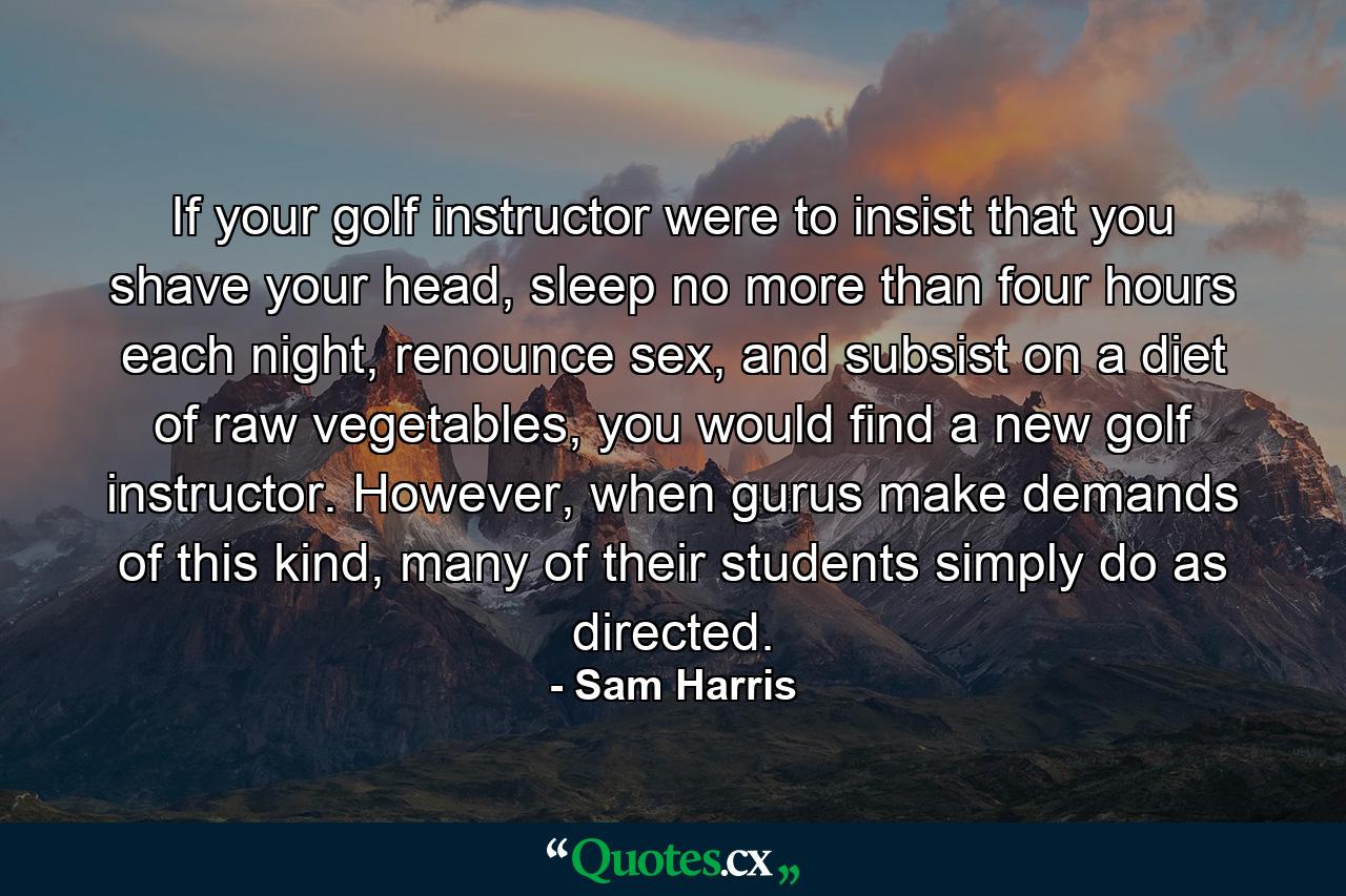 If your golf instructor were to insist that you shave your head, sleep no more than four hours each night, renounce sex, and subsist on a diet of raw vegetables, you would find a new golf instructor. However, when gurus make demands of this kind, many of their students simply do as directed. - Quote by Sam Harris