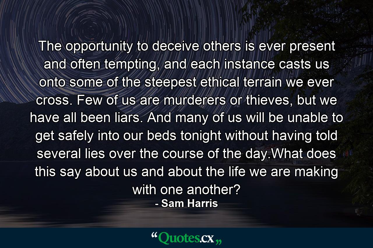 The opportunity to deceive others is ever present and often tempting, and each instance casts us onto some of the steepest ethical terrain we ever cross. Few of us are murderers or thieves, but we have all been liars. And many of us will be unable to get safely into our beds tonight without having told several lies over the course of the day.What does this say about us and about the life we are making with one another? - Quote by Sam Harris