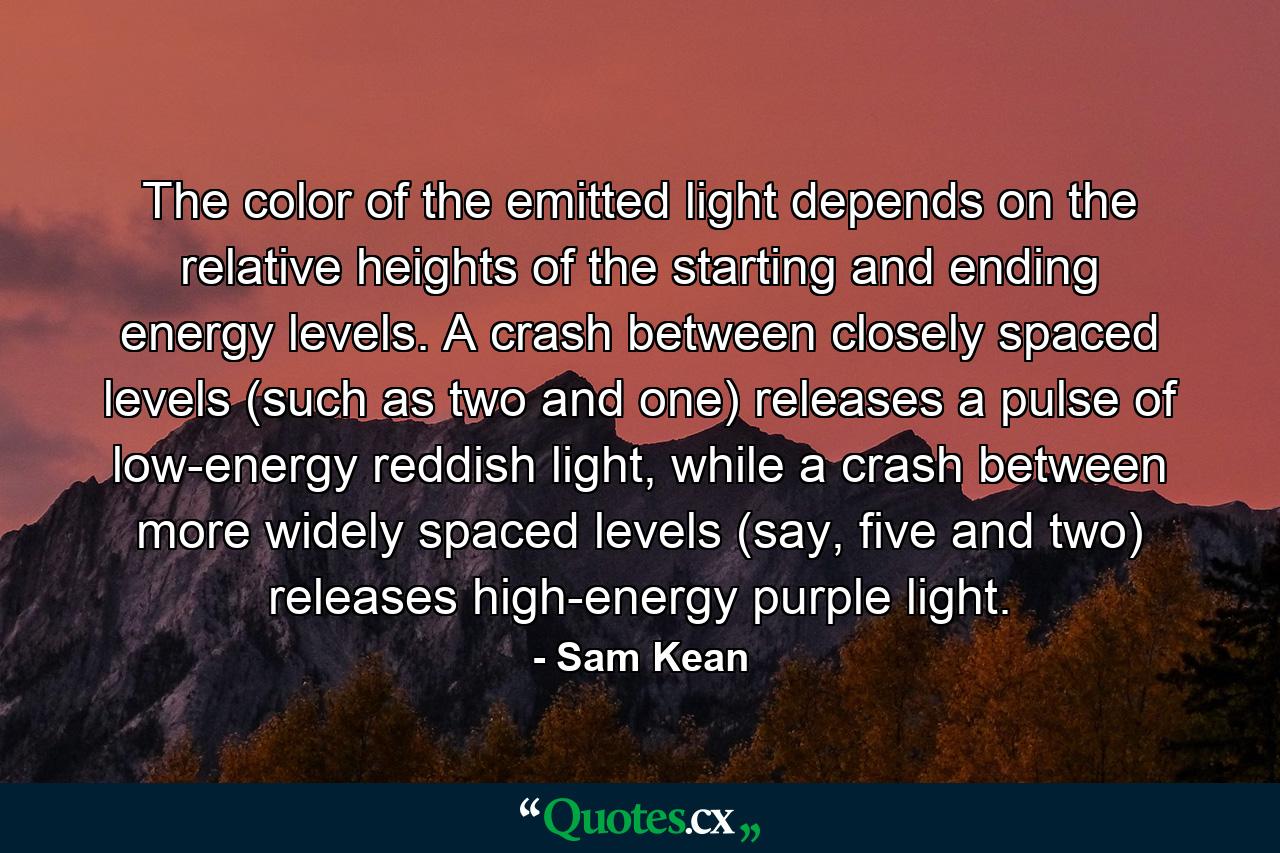 The color of the emitted light depends on the relative heights of the starting and ending energy levels. A crash between closely spaced levels (such as two and one) releases a pulse of low-energy reddish light, while a crash between more widely spaced levels (say, five and two) releases high-energy purple light. - Quote by Sam Kean