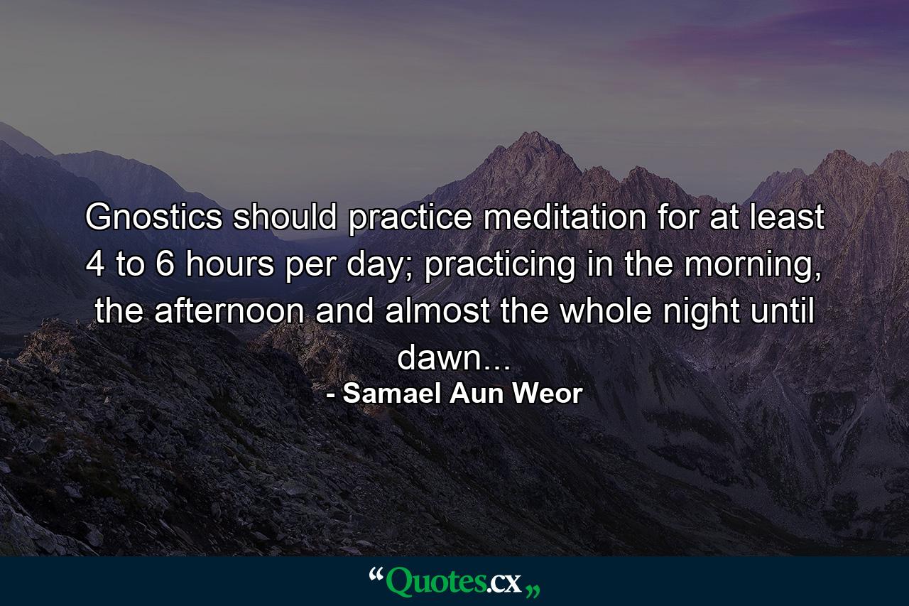 Gnostics should practice meditation for at least 4 to 6 hours per day; practicing in the morning, the afternoon and almost the whole night until dawn... - Quote by Samael Aun Weor