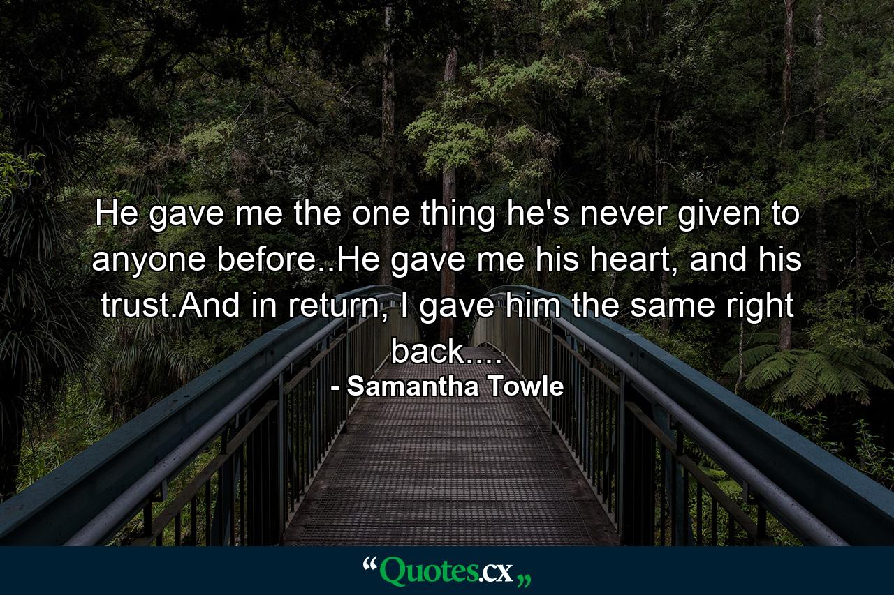 He gave me the one thing he's never given to anyone before..He gave me his heart, and his trust.And in return, I gave him the same right back.... - Quote by Samantha Towle