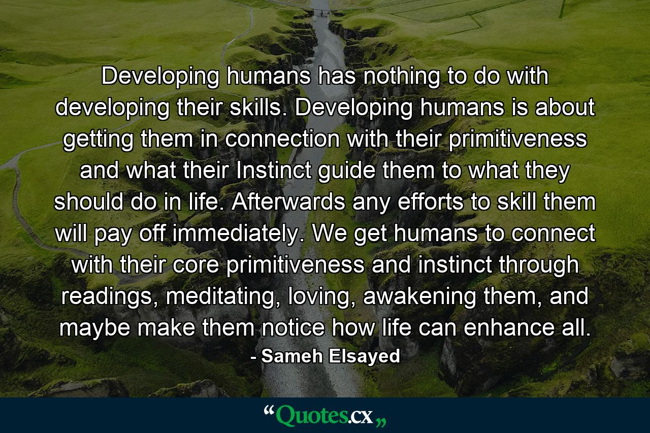 Developing humans has nothing to do with developing their skills. Developing humans is about getting them in connection with their primitiveness and what their Instinct guide them to what they should do in life. Afterwards any efforts to skill them will pay off immediately. We get humans to connect with their core primitiveness and instinct through readings, meditating, loving, awakening them, and maybe make them notice how life can enhance all. - Quote by Sameh Elsayed