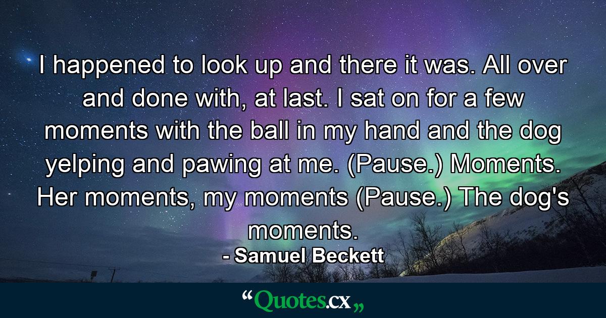 I happened to look up and there it was. All over and done with, at last. I sat on for a few moments with the ball in my hand and the dog yelping and pawing at me. (Pause.) Moments. Her moments, my moments (Pause.) The dog's moments. - Quote by Samuel Beckett