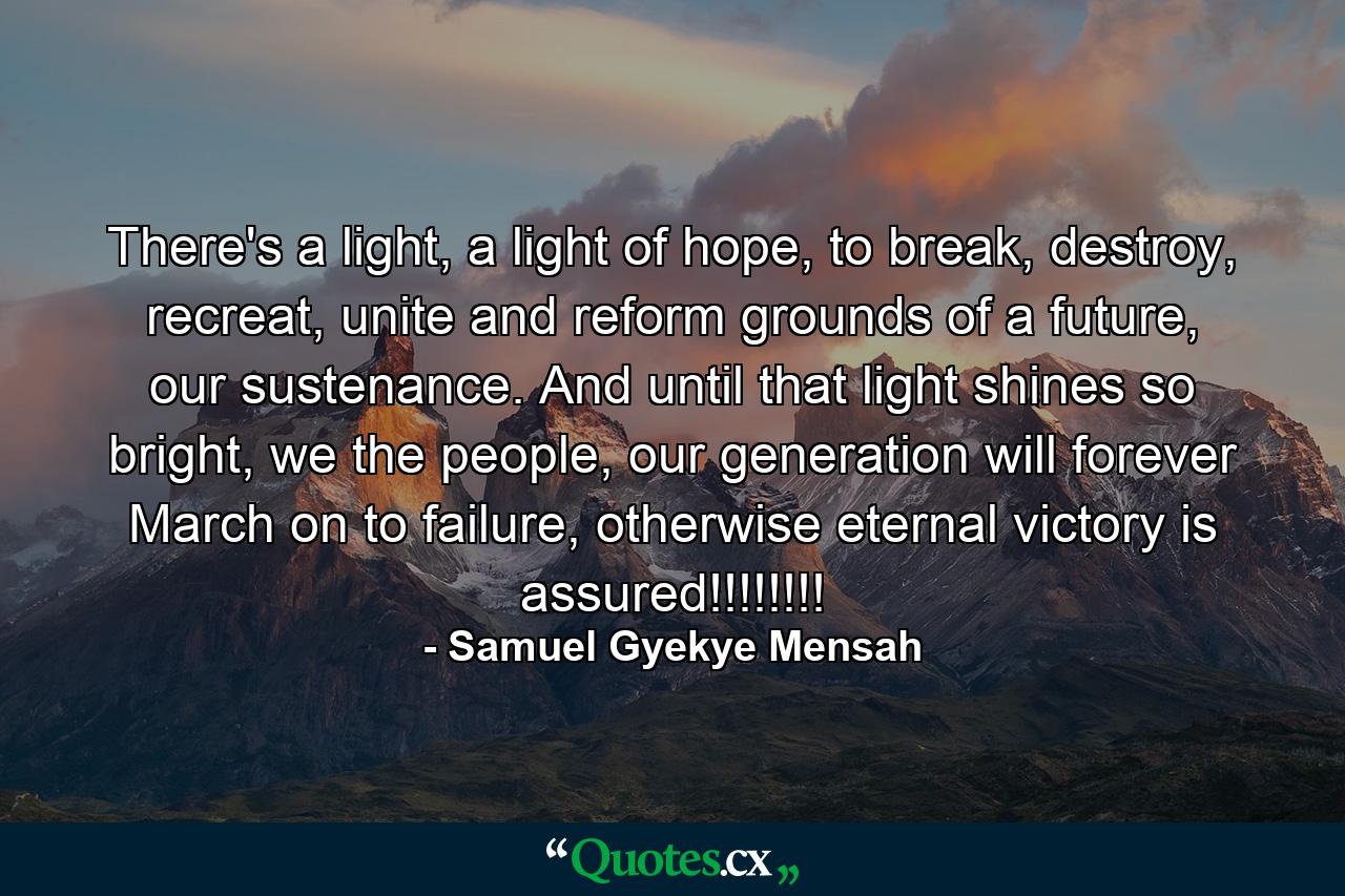 There's a light, a light of hope, to break, destroy, recreat, unite and reform grounds of a future, our sustenance. And until that light shines so bright, we the people, our generation will forever March on to failure, otherwise eternal victory is assured!!!!!!!! - Quote by Samuel Gyekye Mensah