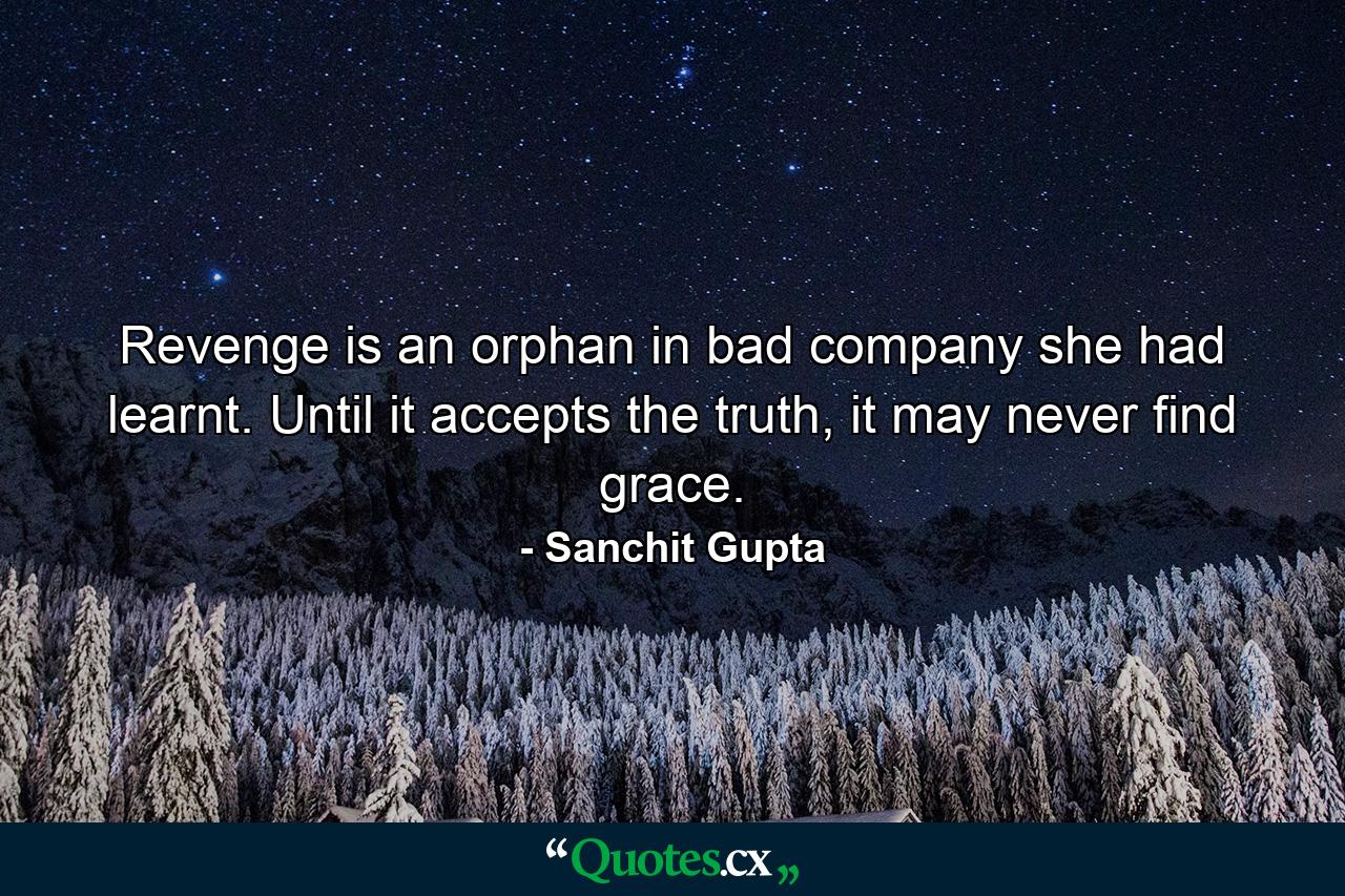 Revenge is an orphan in bad company she had learnt. Until it accepts the truth, it may never find grace. - Quote by Sanchit Gupta