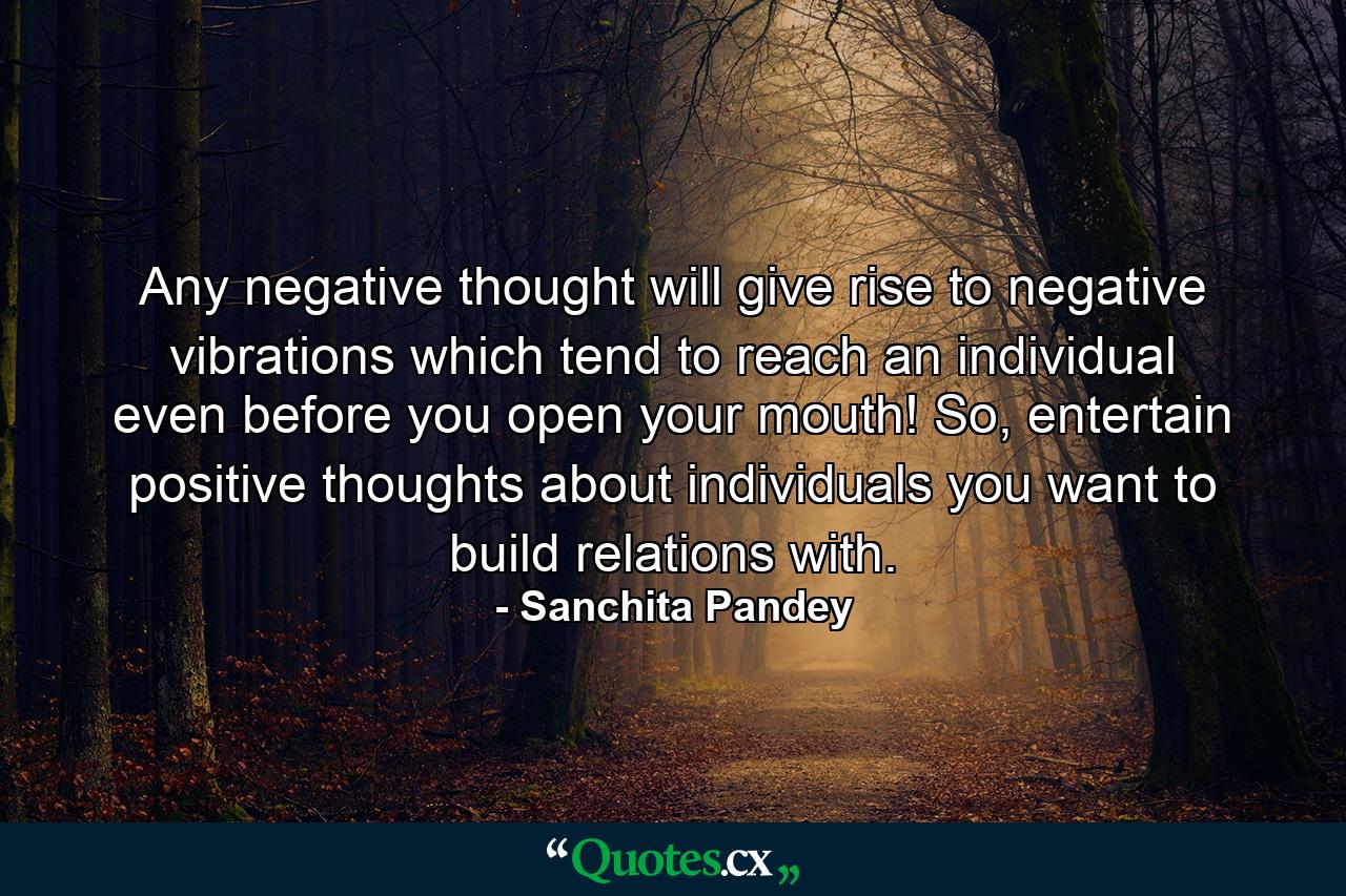 Any negative thought will give rise to negative vibrations which tend to reach an individual even before you open your mouth! So, entertain positive thoughts about individuals you want to build relations with. - Quote by Sanchita Pandey